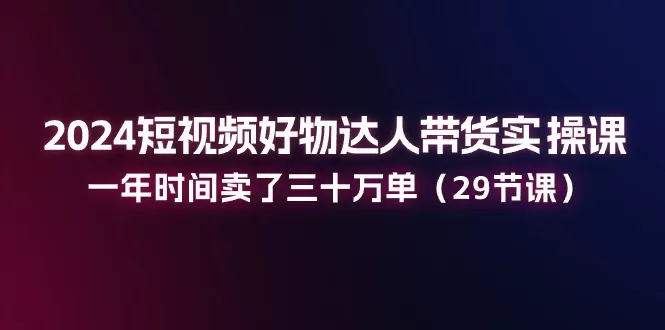 2024短视频好物达人带货实操课：一年时间卖了三十万单（29节课） - 淘客掘金网-淘客掘金网