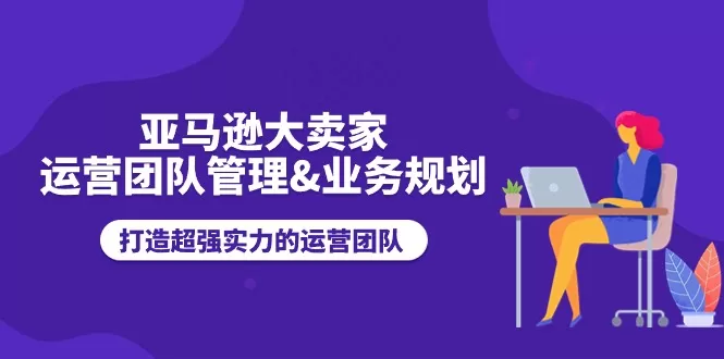 亚马逊大卖家-运营团队管理&业务规划，打造超强实力的运营团队 - 淘客掘金网-淘客掘金网