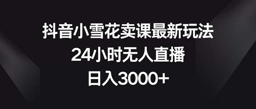 抖音小雪花卖课最新玩法，24小时无人直播，日入3000+ - 淘客掘金网-淘客掘金网