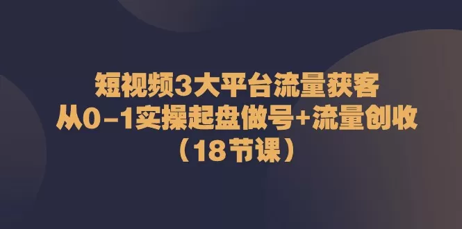 短视频3大平台·流量 获客：从0-1实操起盘做号+流量 创收（18节课） - 淘客掘金网-淘客掘金网