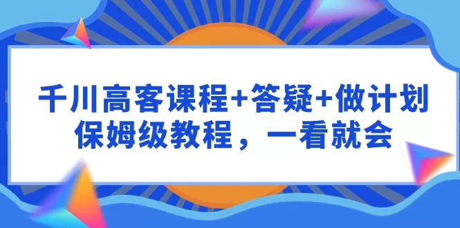 千川 高客课程+答疑+做计划，保姆级教程，一看就会 - 淘客掘金网-淘客掘金网