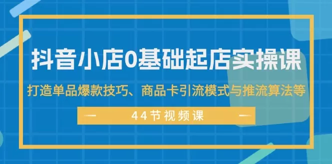 抖音小店0基础起店实操课，打造单品爆款技巧、商品卡引流模式与推流算法等 - 淘客掘金网-淘客掘金网