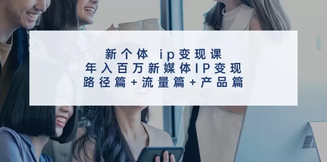 新个体 ip变现课，年入百万新媒体IP变现，路径篇+流量篇+产品篇 - 淘客掘金网-淘客掘金网