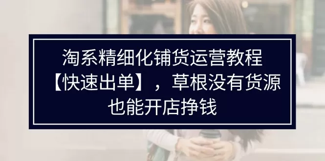 淘系精细化铺货运营教程【快速出单】，草根没有货源，也能开店挣钱 - 淘客掘金网-淘客掘金网