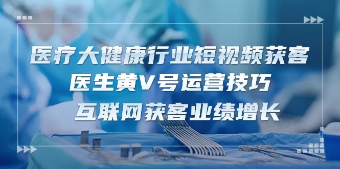 医疗 大健康行业短视频获客：医生黄V号运营技巧 互联网获客业绩增长-15节 - 淘客掘金网-淘客掘金网