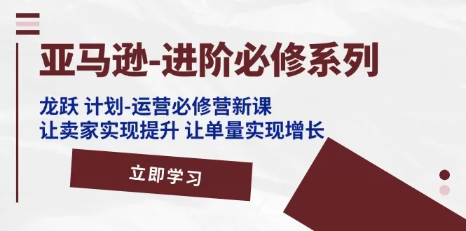 亚马逊-进阶必修系列，龙跃 计划-运营必修营新课，让卖家实现提升 让单… - 淘客掘金网-淘客掘金网