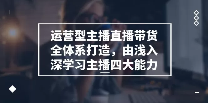 运营型 主播直播带货全体系打造，由浅入深学习主播四大能力（9节） - 淘客掘金网-淘客掘金网