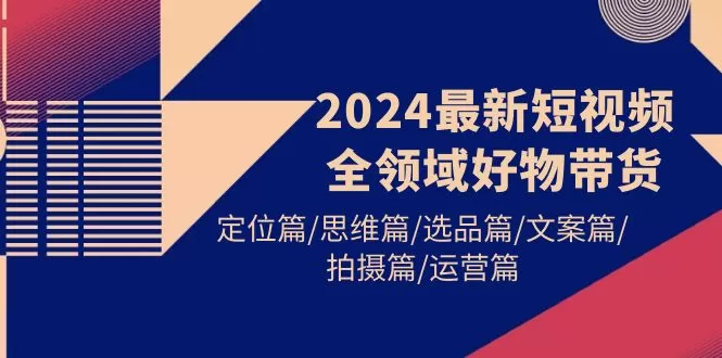 2024最新短视频全领域好物带货 定位篇/思维篇/选品篇/文案篇/拍摄篇/运营篇 - 淘客掘金网-淘客掘金网