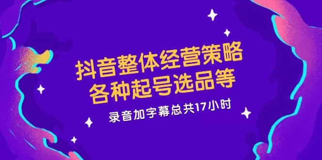 抖音整体经营策略，各种起号选品等 录音加字幕总共17小时 - 淘客掘金网-淘客掘金网