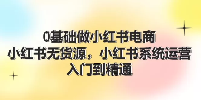 0基础做小红书电商，小红书无货源，小红书系统运营，入门到精通 (70节) - 淘客掘金网-淘客掘金网