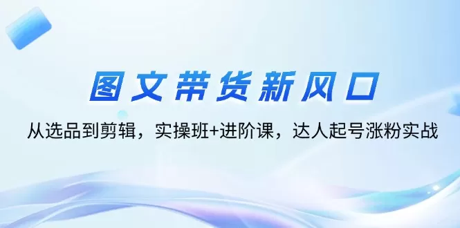 图文带货新风口：从选品到剪辑，实操班+进阶课，达人起号涨粉实战 - 淘客掘金网-淘客掘金网