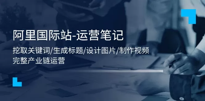 阿里国际站-运营笔记：挖取关键词/生成标题/设计图片/制作视频/56节课 - 淘客掘金网-淘客掘金网