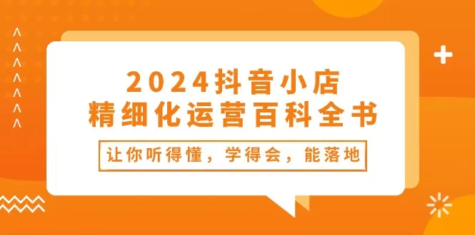 2024抖音小店-精细化运营百科全书：让你听得懂，学得会，能落地（34节课） - 淘客掘金网-淘客掘金网