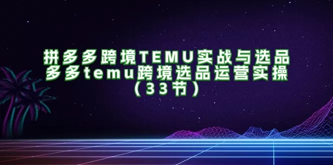 拼多多跨境TEMU实战与选品，多多temu跨境选品运营实操（33节） - 淘客掘金网-淘客掘金网