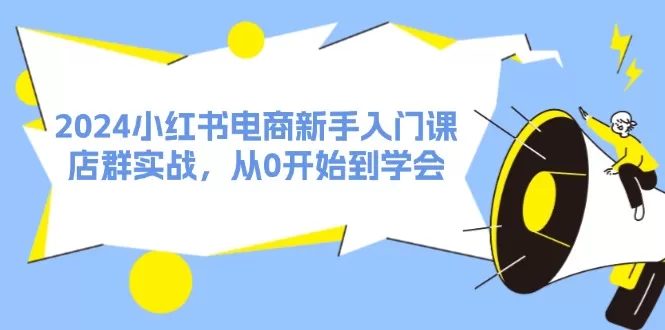 2024小红书电商新手入门课，店群实战，从0开始到学会（31节） - 淘客掘金网-淘客掘金网