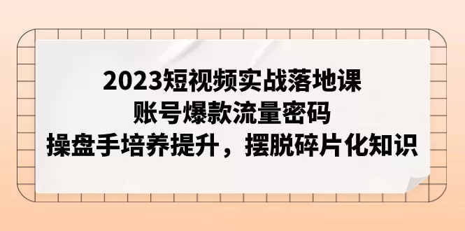 （7757期）2023短视频实战落地课，账号爆款流量密码，操盘手培养提升，摆脱碎片化知识 - 淘客掘金网-淘客掘金网