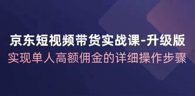 京东-短视频带货实战课-升级版，实现单人高额佣金的详细操作步骤 - 淘客掘金网-淘客掘金网