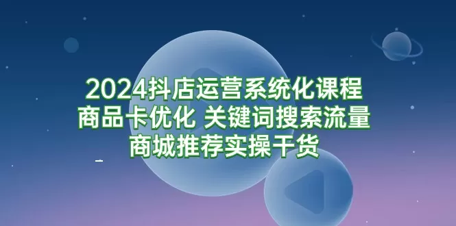 2024抖店运营系统化课程：商品卡优化 关键词搜索流量商城推荐实操干货 - 淘客掘金网-淘客掘金网