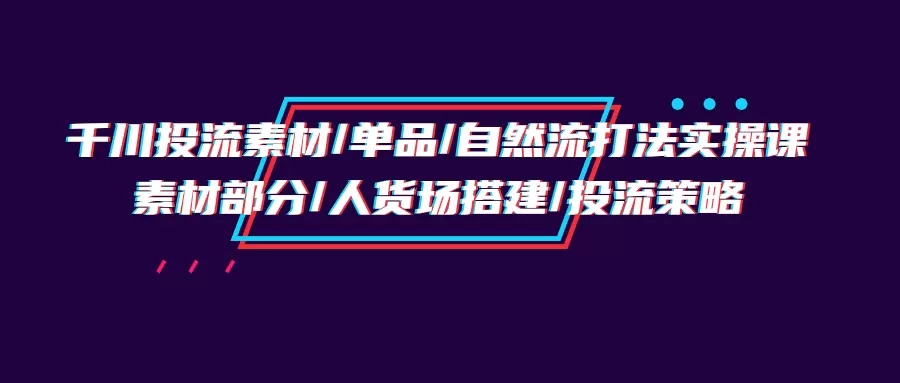 千川投流素材/单品/自然流打法实操培训班，素材部分/人货场搭建/投流策略 - 淘客掘金网-淘客掘金网