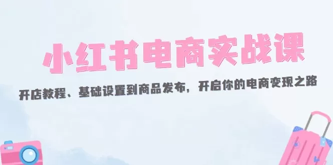 小红书电商实战课：开店教程、基础设置到商品发布，开启你的电商变现之路 - 淘客掘金网-淘客掘金网