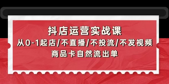 抖店运营实战课：从0-1起店/不直播/不投流/不发视频/商品卡自然流出单 - 淘客掘金网-淘客掘金网