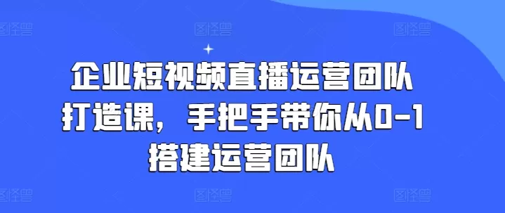 企业短视频直播运营团队打造课，手把手带你从0-1搭建运营团队 - 淘客掘金网-淘客掘金网