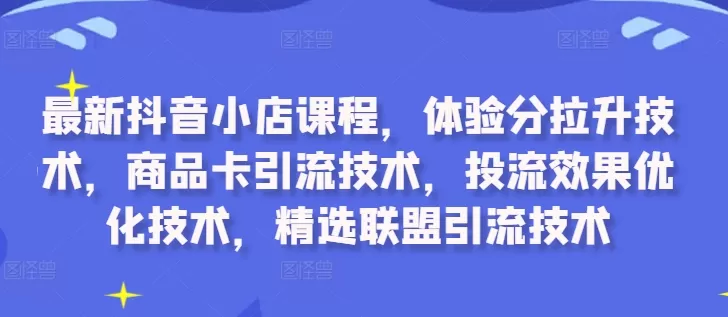 最新抖音小店课程，体验分拉升技术，商品卡引流技术，投流效果优化技术，精选联盟引流技术 - 淘客掘金网-淘客掘金网