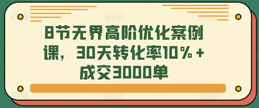 8节无界高阶优化案例课，30天转化率10%+成交3000单 - 淘客掘金网-淘客掘金网