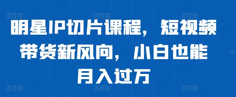 明星IP切片课程，短视频带货新风向，小白也能月入过万 - 淘客掘金网-淘客掘金网