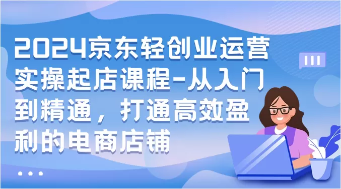 2024京东轻创业运营实操起店课程-从入门到精通，打通高效盈利的电商店铺 - 淘客掘金网-淘客掘金网