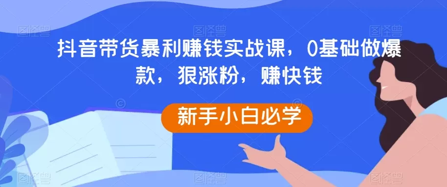 抖音带货暴利赚钱实战课，0基础做爆款，狠涨粉，赚快钱 - 淘客掘金网-淘客掘金网