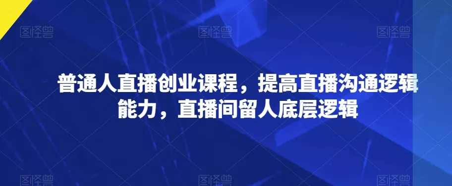 普通人直播创业课程，提高直播沟通逻辑能力，直播间留人底层逻辑 - 淘客掘金网-淘客掘金网