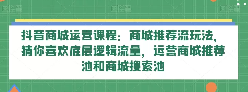 抖音商城运营课程：商城推荐流玩法，猜你喜欢底层逻辑流量，运营商城推荐池和商城搜索池 - 淘客掘金网-淘客掘金网