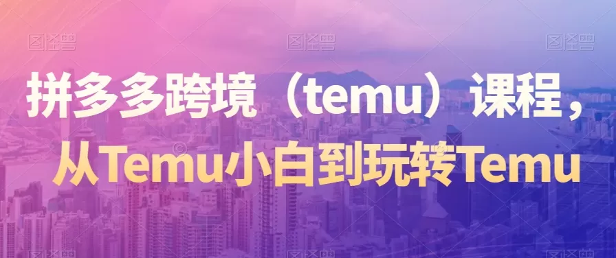 拼多多跨境（temu）课程，从Temu小白到玩转Temu - 淘客掘金网-淘客掘金网