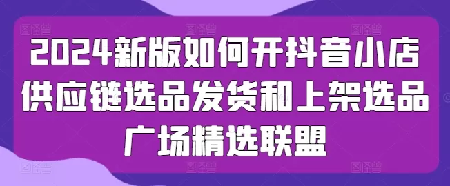 2024新版如何开抖音小店供应链选品发货和上架选品广场精选联盟 - 淘客掘金网-淘客掘金网