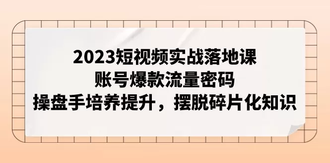 2023短视频实战落地课，账号爆款流量密码，操盘手培养提升，摆脱碎片化知识 - 淘客掘金网-淘客掘金网