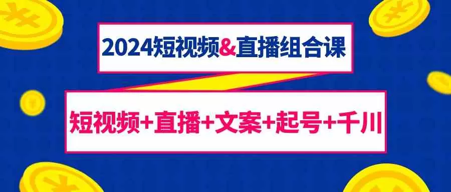 2024短视频&直播组合课：短视频+直播+文案+起号+千川（67节课） - 淘客掘金网-淘客掘金网