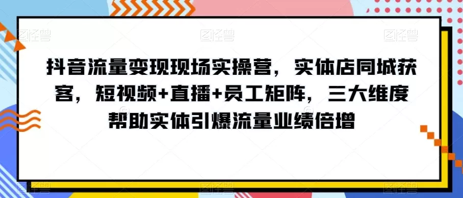 抖音流量变现现场实操营，实体店同城获客，短视频+直播+员工矩阵，三大维度帮助实体引爆流量业绩倍增 - 淘客掘金网-淘客掘金网