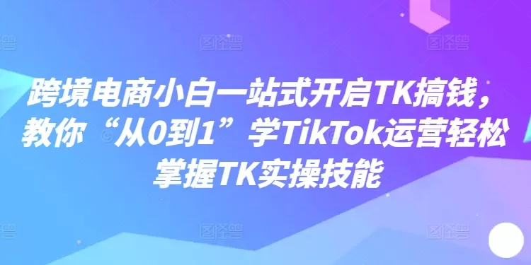 跨境电商小白一站式开启TK搞钱，教你“从0到1”学TikTok运营轻松掌握TK实操技能 - 淘客掘金网-淘客掘金网