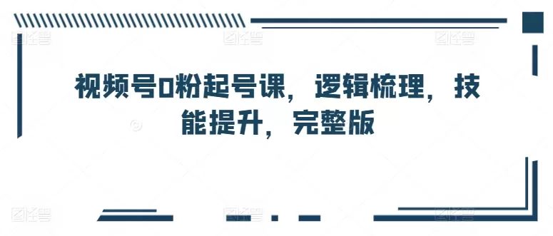 视频号0粉起号课，逻辑梳理，技能提升，完整版 - 淘客掘金网-淘客掘金网