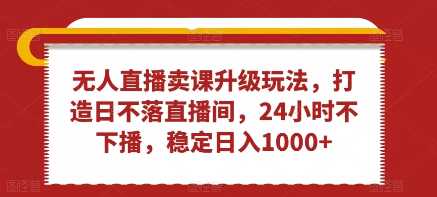 无人直播卖课升级玩法，打造日不落直播间，24小时不下播，稳定日入1000+ - 淘客掘金网-淘客掘金网