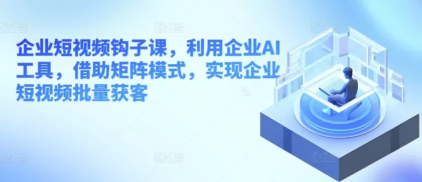 企业短视频钩子课，利用企业AI工具，借助矩阵模式，实现企业短视频批量获客 - 淘客掘金网-淘客掘金网