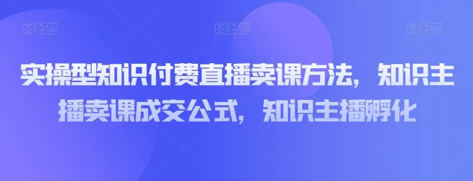 实操型知识付费直播卖课方法，知识主播卖课成交公式，知识主播孵化 - 淘客掘金网-淘客掘金网