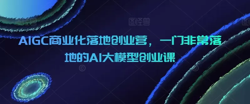 AIGC商业化落地创业营，一门非常落地的AI大模型创业课 - 淘客掘金网-淘客掘金网