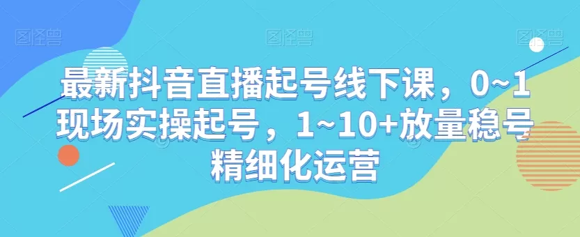 最新抖音直播起号线下课，0~1现场实操起号，1~10+放量稳号精细化运营 - 淘客掘金网-淘客掘金网