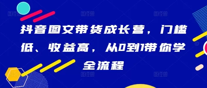 抖音图文带货成长营，门槛低、收益高，从0到1带你学全流程 - 淘客掘金网-淘客掘金网