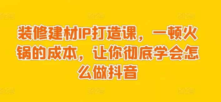 装修建材IP打造课，一顿火锅的成本，让你彻底学会怎么做抖音 - 淘客掘金网-淘客掘金网