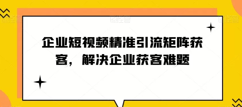 企业短视频精准引流矩阵获客，解决企业获客难题 - 淘客掘金网-淘客掘金网