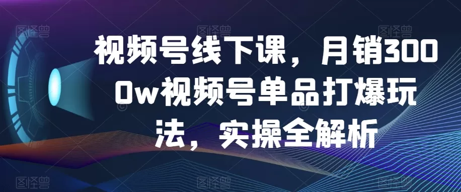 视频号线下课，月销3000w视频号单品打爆玩法，实操全解析 - 淘客掘金网-淘客掘金网