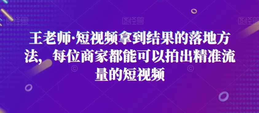 王老师·短视频拿到结果的落地方法，每位商家都能可以拍出精准流量的短视频 - 淘客掘金网-淘客掘金网